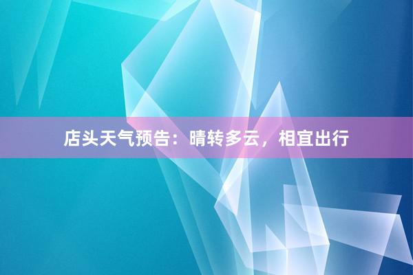 店头天气预告：晴转多云，相宜出行
