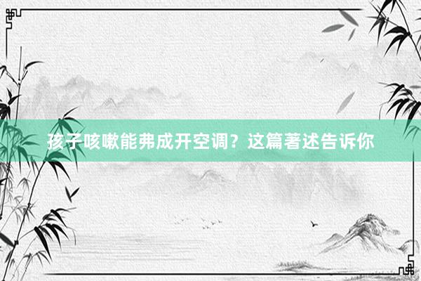 孩子咳嗽能弗成开空调？这篇著述告诉你