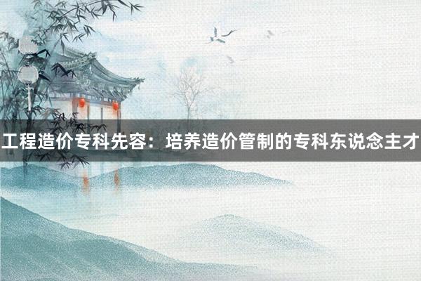 工程造价专科先容：培养造价管制的专科东说念主才